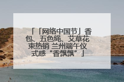「网络中国节」香包、五色绳、艾草花束热销 兰州端午仪式感“香飘飘”