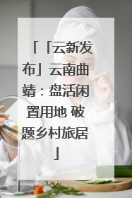「云新发布」云南曲靖：盘活闲置用地 破题乡村旅居