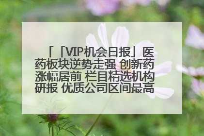 「VIP机会日报」医药板块逆势走强 创新药涨幅居前 栏目精选机构研报 优质公司区间最高涨34.9%