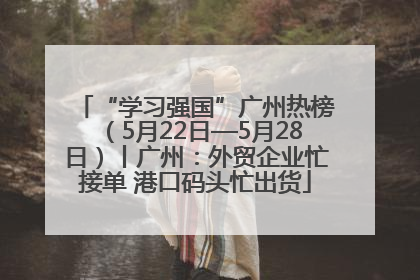 “学习强国”广州热榜（5月22日—5月28日）丨广州：外贸企业忙接单 港口码头忙出货