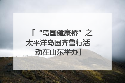 “岛国健康桥”之太平洋岛国齐鲁行活动在山东举办