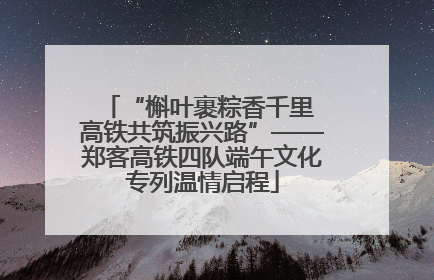 “槲叶裹粽香千里 高铁共筑振兴路”——郑客高铁四队端午文化专列温情启程