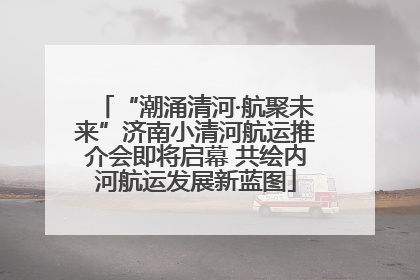 “潮涌清河·航聚未来”济南小清河航运推介会即将启幕 共绘内河航运发展新蓝图