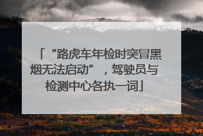 “路虎车年检时突冒黑烟无法启动”，驾驶员与检测中心各执一词