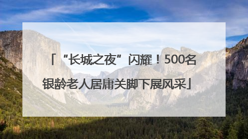 “长城之夜”闪耀！500名银龄老人居庸关脚下展风采