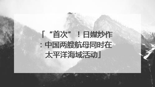 “首次”！日媒炒作：中国两艘航母同时在太平洋海域活动