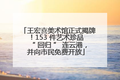 王宏喜美术馆正式揭牌！153 件艺术珍品 “ 回归 ” 连云港，并向市民免费开放