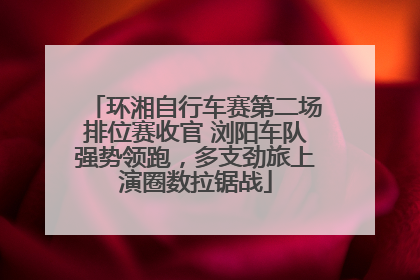 环湘自行车赛第二场排位赛收官 浏阳车队强势领跑，多支劲旅上演圈数拉锯战