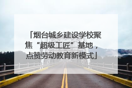 烟台城乡建设学校聚焦“超级工匠”基地，点赞劳动教育新模式