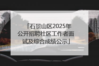 石景山区2025年公开招聘社区工作者面试及综合成绩公示