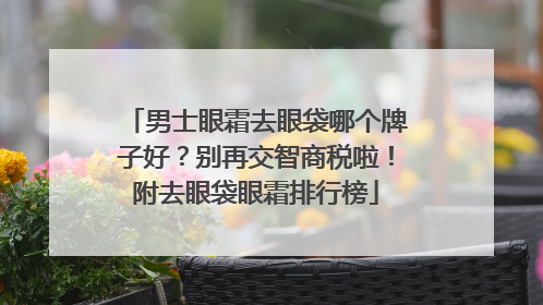 男士眼霜去眼袋哪个牌子好？别再交智商税啦！附去眼袋眼霜排行榜
