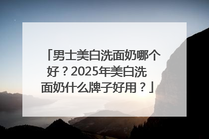 男士美白洗面奶哪个好？2025年美白洗面奶什么牌子好用？