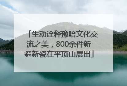 生动诠释豫哈文化交流之美，800余件新疆新瓷在平顶山展出