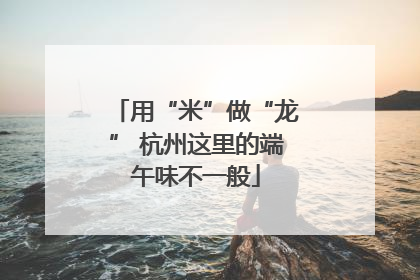用“米”做“龙” 杭州这里的端午味不一般