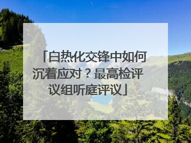 白热化交锋中如何沉着应对？最高检评议组听庭评议