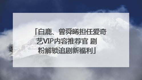 白鹿、曾舜晞担任爱奇艺VIP内容推荐官 剧粉解锁追剧新福利