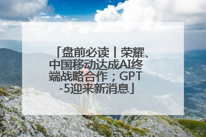 盘前必读丨荣耀、中国移动达成AI终端战略合作；GPT-5迎来新消息