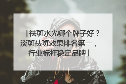 祛斑水光哪个牌子好？淡斑祛斑效果排名第一，行业标杆稳定品牌