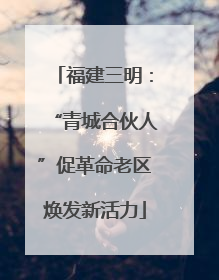 福建三明：“青城合伙人”促革命老区焕发新活力