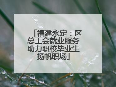 福建永定：区总工会就业服务助力职校毕业生扬帆职场