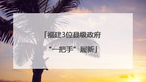 福建3位县级政府“一把手”履新