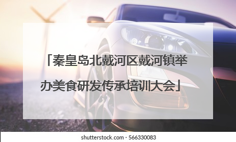 秦皇岛北戴河区戴河镇举办美食研发传承培训大会