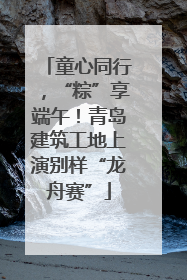 童心同行，“粽”享端午！青岛建筑工地上演别样“龙舟赛”