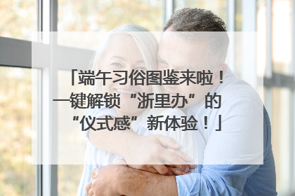 端午习俗图鉴来啦！一键解锁“浙里办”的“仪式感”新体验！