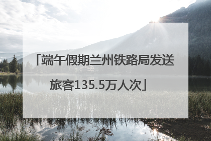 端午假期兰州铁路局发送旅客135.5万人次