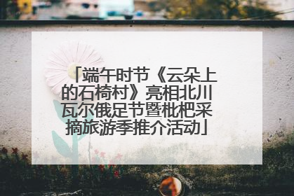 端午时节《云朵上的石椅村》亮相北川瓦尔俄足节暨枇杷采摘旅游季推介活动