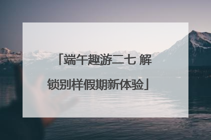 端午趣游二七 解锁别样假期新体验