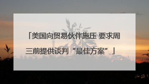 美国向贸易伙伴施压 要求周三前提供谈判“最佳方案”