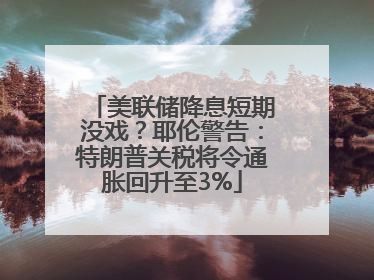 美联储降息短期没戏？耶伦警告：特朗普关税将令通胀回升至3%