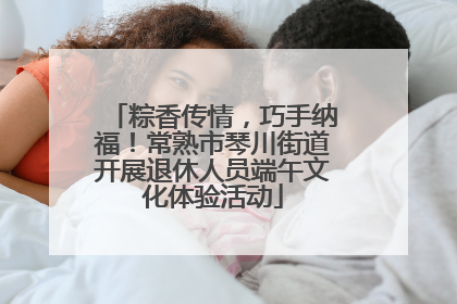 粽香传情，巧手纳福！常熟市琴川街道开展退休人员端午文化体验活动