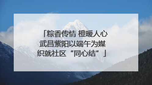 粽香传情 橙暖人心 武昌紫阳以端午为媒织就社区“同心结”