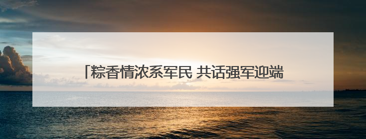 粽香情浓系军民 共话强军迎端午——白云区举办双拥主题活动