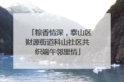 粽香情深，泰山区财源街道科山社区共织端午邻里情