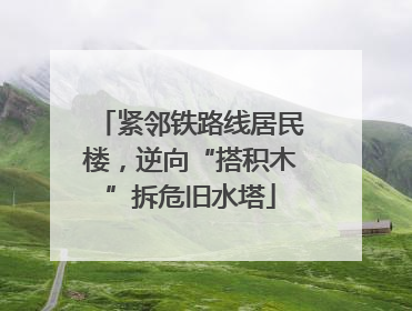 紧邻铁路线居民楼，逆向“搭积木”拆危旧水塔