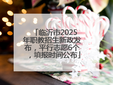 临沂市2025年职教招生新政发布，平行志愿6个，填报时间公布