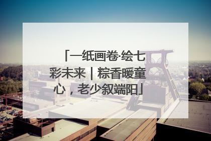 一纸画卷·绘七彩未来｜粽香暖童心，老少叙端阳