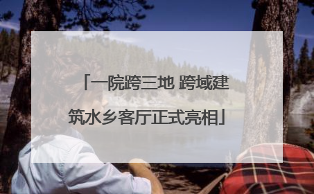 一院跨三地 跨域建筑水乡客厅正式亮相