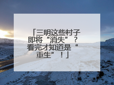 三明这些村子即将“消失”？看完才知道是“重生”！