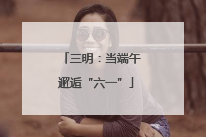 三明：当端午邂逅“六一”