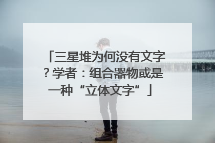 三星堆为何没有文字？学者：组合器物或是一种“立体文字”
