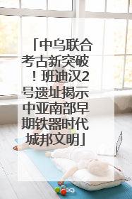 中乌联合考古新突破！班迪汉2号遗址揭示中亚南部早期铁器时代城邦文明