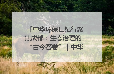 中华环保世纪行聚焦成都：生态治理的“古今答卷”｜中华环保世纪行