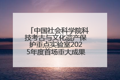 中国社会科学院科技考古与文化遗产保护重点实验室2025年度首场重大成果发布会在京举行