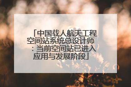 中国载人航天工程空间站系统总设计师：当前空间站已进入应用与发展阶段