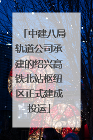 中建八局轨道公司承建的绍兴高铁北站枢纽区正式建成投运