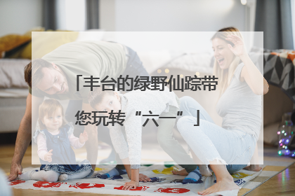 丰台的绿野仙踪带您玩转“六一”